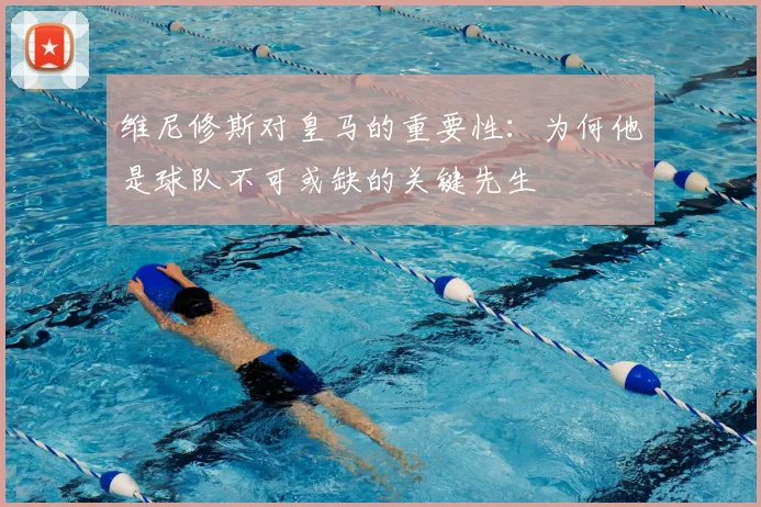 维尼修斯对皇马的重要性:为何他是球队不可或缺的关键先生