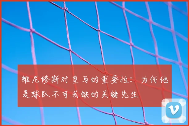 维尼修斯对皇马的重要性:为何他是球队不可或缺的关键先生
