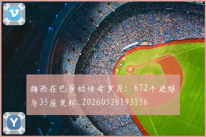 梅西在巴萨的传奇岁月:672个进球与35座奖杯_20260528193156