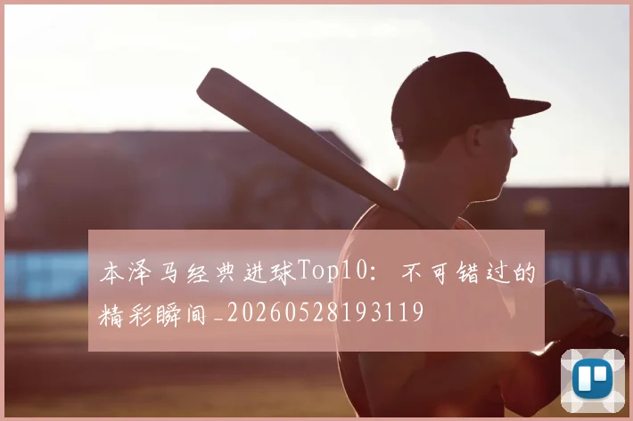 本泽马经典进球Top10：不可错过的精彩瞬间_20260528193119
