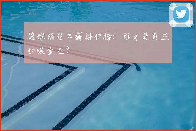 篮球明星年薪排行榜:谁才是真正的吸金王?