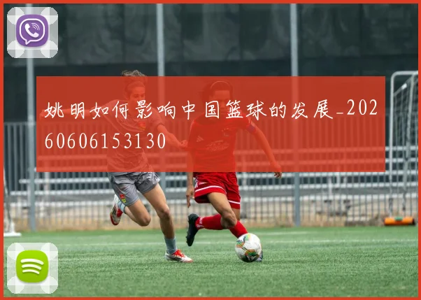 姚明如何影响中国篮球的发展_20260606153130